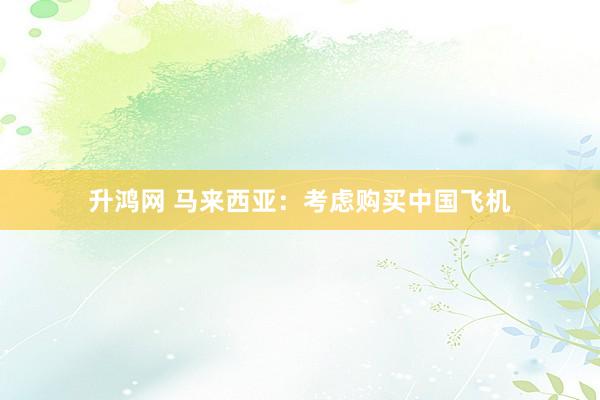升鸿网 马来西亚：考虑购买中国飞机