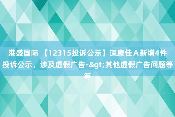 港盛国际 【12315投诉公示】深康佳Ａ新增4件投诉公示，涉及虚假广告->其他虚假广告问题等