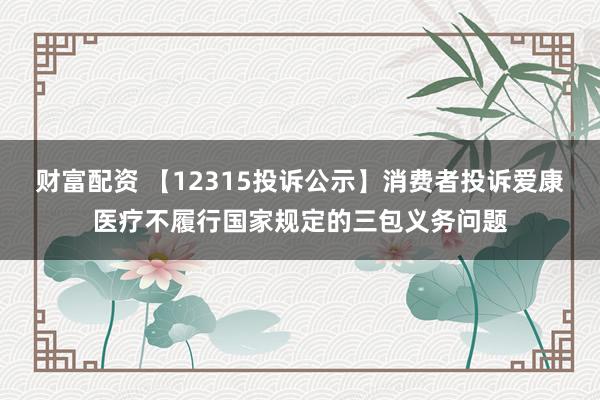 财富配资 【12315投诉公示】消费者投诉爱康医疗不履行国家规定的三包义务问题