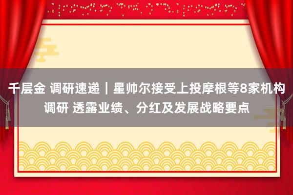 千层金 调研速递｜星帅尔接受上投摩根等8家机构调研 透露业绩、分红及发展战略要点