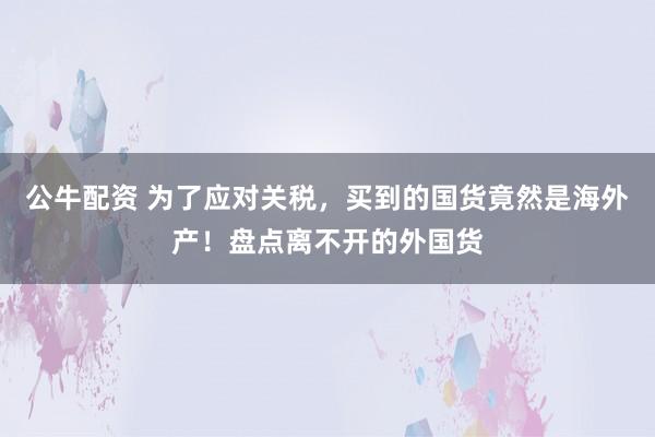 公牛配资 为了应对关税，买到的国货竟然是海外产！盘点离不开的外国货