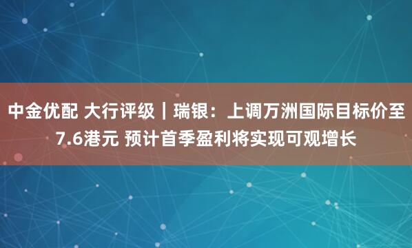 中金优配 大行评级｜瑞银：上调万洲国际目标价至7.6港元 预计首季盈利将实现可观增长