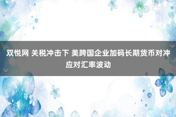 双悦网 关税冲击下 美跨国企业加码长期货币对冲应对汇率波动