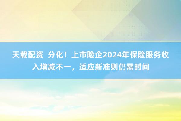天载配资  分化！上市险企2024年保险服务收入增减不一，适应新准则仍需时间