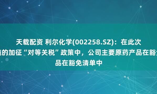 天载配资 利尔化学(002258.SZ)：在此次美国实施的加征“对等关税”政策中，公司主要原药产品在豁免清单中