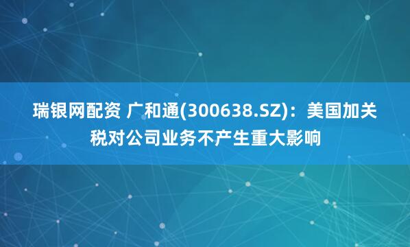 瑞银网配资 广和通(300638.SZ)：美国加关税对公司业务不产生重大影响