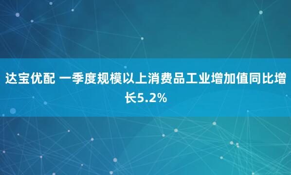 达宝优配 一季度规模以上消费品工业增加值同比增长5.2%