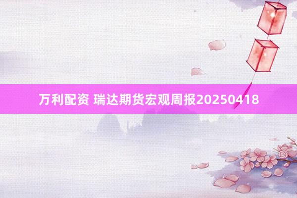 万利配资 瑞达期货宏观周报20250418