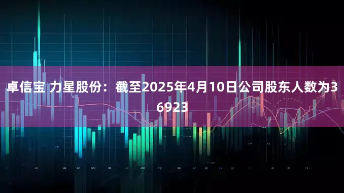 卓信宝 力星股份：截至2025年4月10日公司股东人数为36923