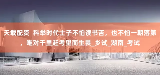 天载配资  科举时代士子不怕读书苦，也不怕一朝落第，唯对千里赶考望而生畏_乡试_湖南_考试