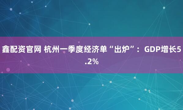 鑫配资官网 杭州一季度经济单“出炉”：GDP增长5.2%