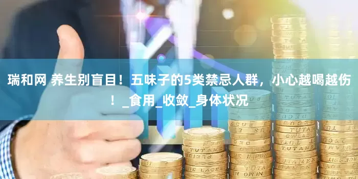 瑞和网 养生别盲目！五味子的5类禁忌人群，小心越喝越伤！_食用_收敛_身体状况