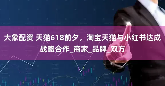 大象配资 天猫618前夕，淘宝天猫与小红书达成战略合作_商家_品牌_双方