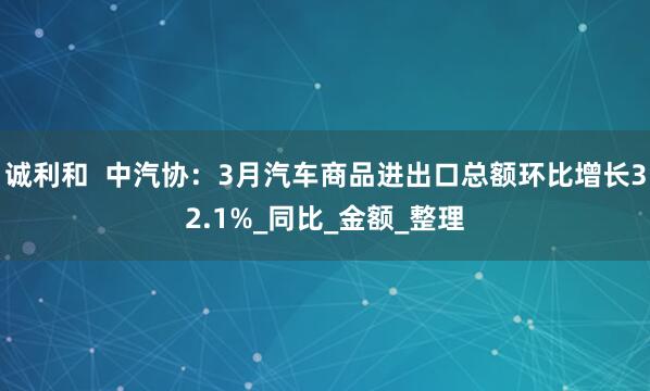 诚利和  中汽协：3月汽车商品进出口总额环比增长32.1%_同比_金额_整理