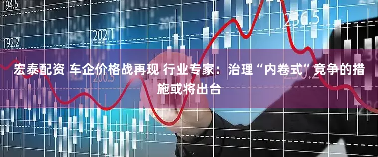 宏泰配资 车企价格战再现 行业专家：治理“内卷式”竞争的措施或将出台