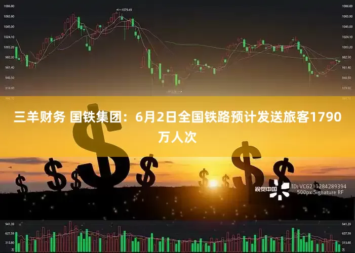 三羊财务 国铁集团：6月2日全国铁路预计发送旅客1790万人次