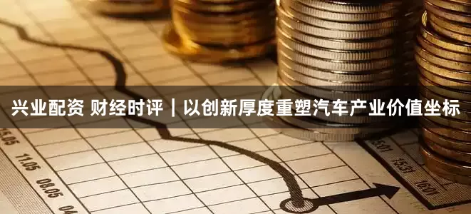 兴业配资 财经时评｜以创新厚度重塑汽车产业价值坐标