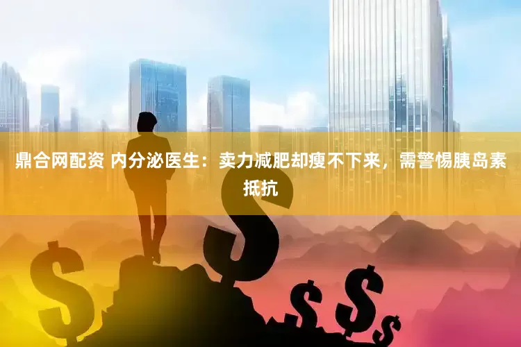 鼎合网配资 内分泌医生：卖力减肥却瘦不下来，需警惕胰岛素抵抗