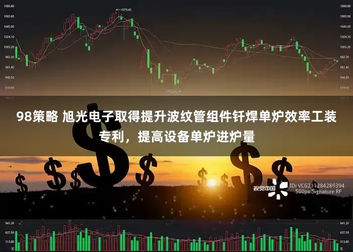98策略 旭光电子取得提升波纹管组件钎焊单炉效率工装专利，提高设备单炉进炉量