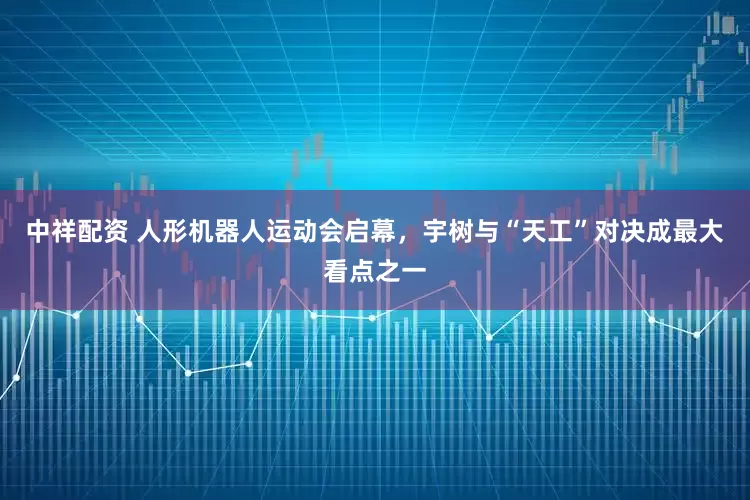 中祥配资 人形机器人运动会启幕，宇树与“天工”对决成最大看点之一