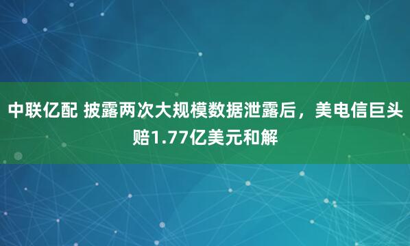 中联亿配 披露两次大规模数据泄露后，美电信巨头赔1.77亿美元和解