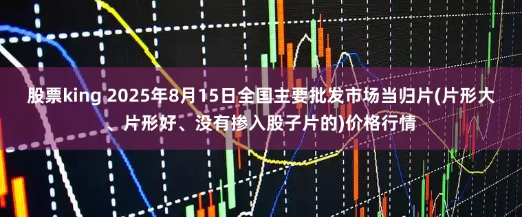 股票king 2025年8月15日全国主要批发市场当归片(片形大、片形好、没有掺入股子片的)价格行情