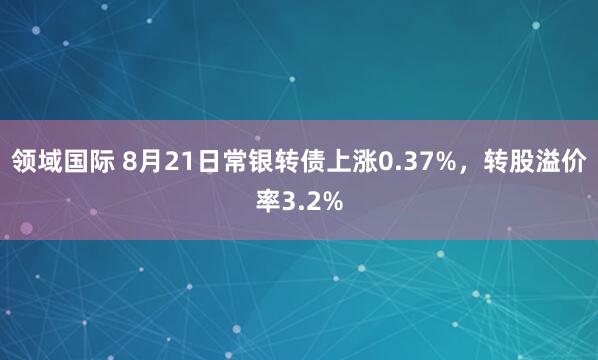 领域国际 8月21日常银转债上涨0.37%，转股溢价率3.2%