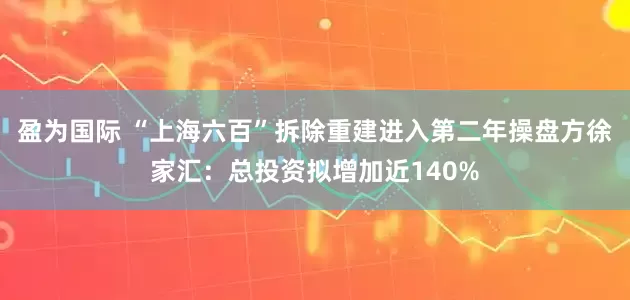 盈为国际 “上海六百”拆除重建进入第二年操盘方徐家汇：总投资拟增加近140%