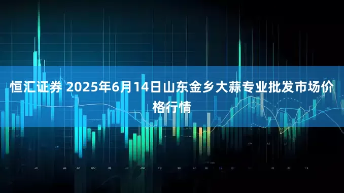 恒汇证券 2025年6月14日山东金乡大蒜专业批发市场价格行情