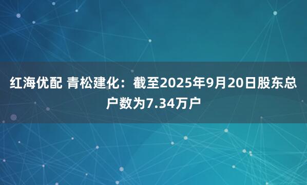 红海优配 青松建化：截至2025年9月20日股东总户数为7.34万户