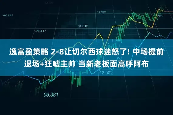 逸富盈策略 2-8让切尔西球迷怒了! 中场提前退场+狂嘘主帅 当新老板面高呼阿布