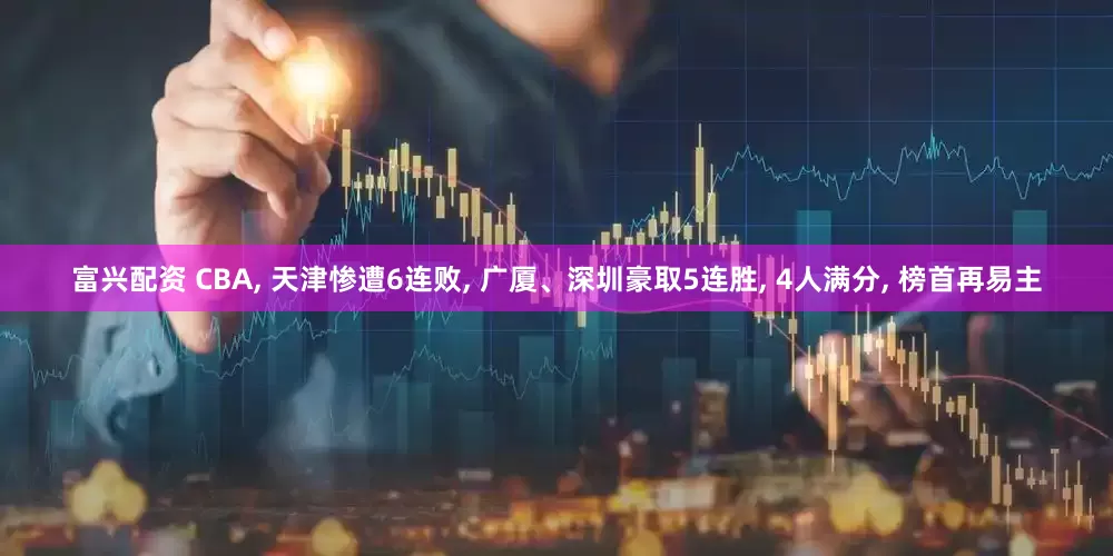 富兴配资 CBA, 天津惨遭6连败, 广厦、深圳豪取5连胜, 4人满分, 榜首再易主