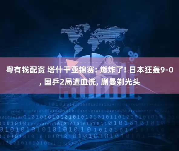 粤有钱配资 塔什干亚锦赛: 燃炸了! 日本狂轰9-0, 国乒2局遭血洗, 蒯曼剃光头